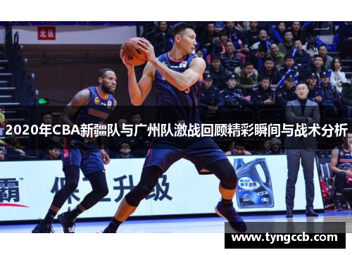 2020年CBA新疆队与广州队激战回顾精彩瞬间与战术分析